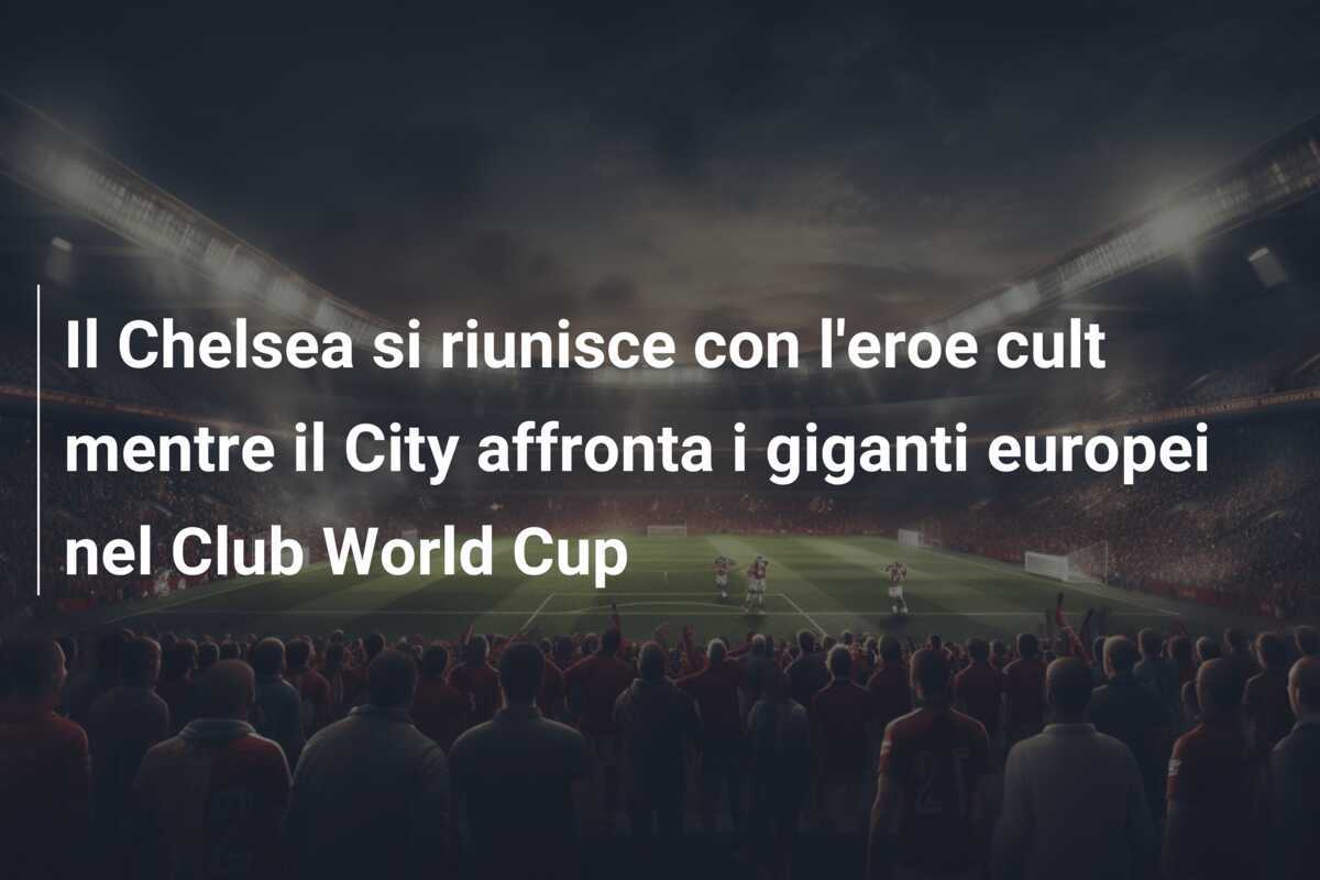 Il Chelsea si riunisce con l'eroe cult mentre il City affronta i giganti europei nel Club World Cup