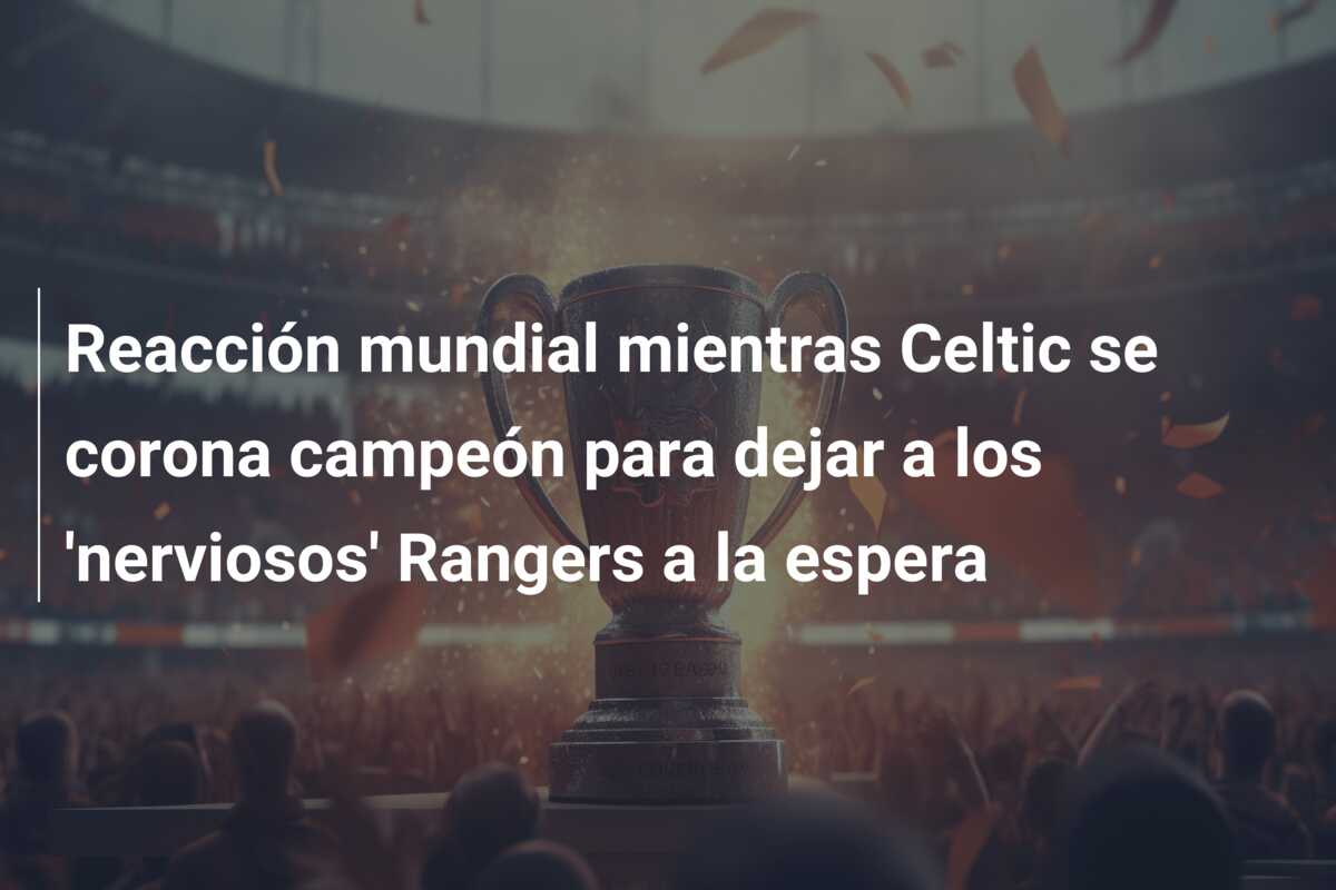 Reacción mundial mientras Celtic se corona campeón para dejar a los ‘nerviosos’ Rangers a la espera