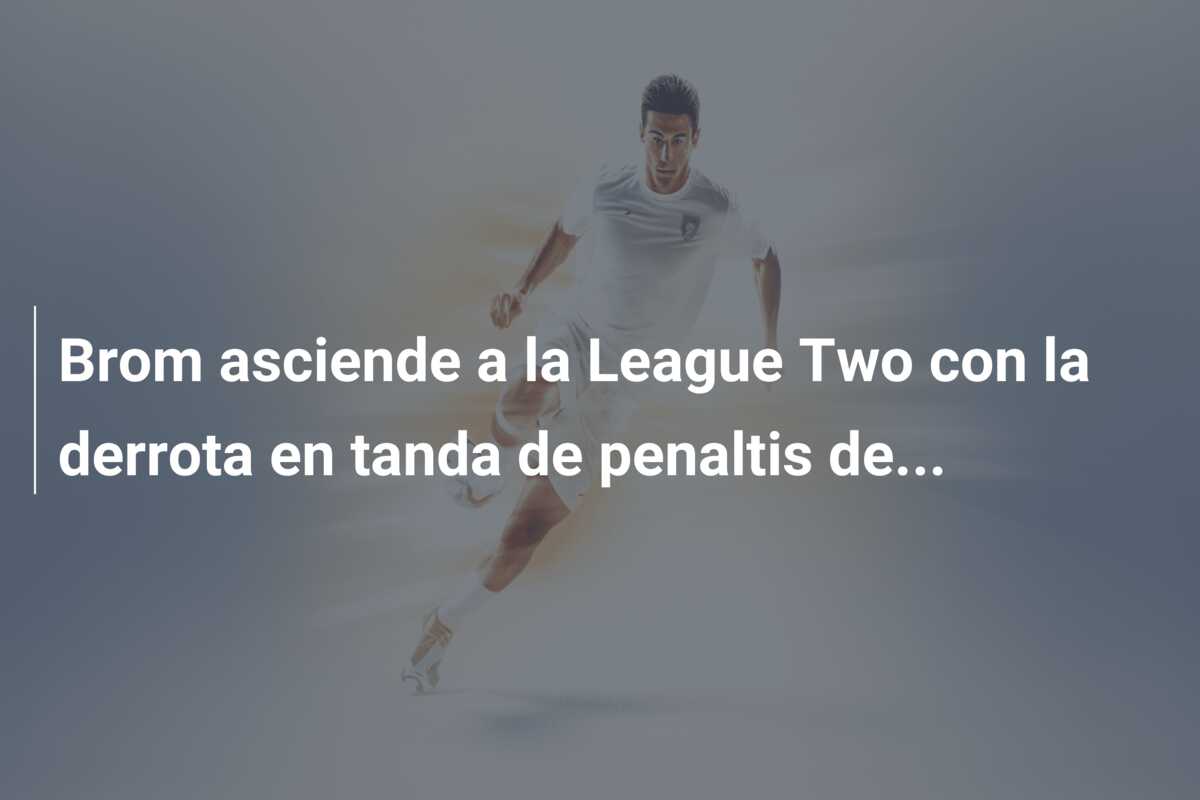 Brom asciende a la League Two con la derrota en tanda de penaltis de…