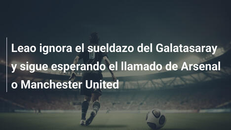 Leao ignora el sueldazo del Galatasaray y sigue esperando el llamado de Arsenal o Manchester United