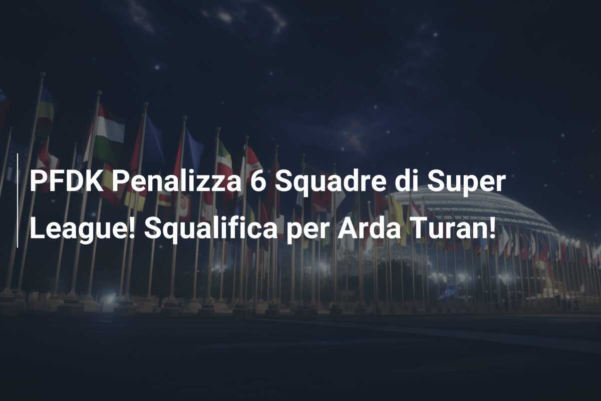 PFDK Penalizza 6 Squadre di Super League! Squalifica per Arda Turan!