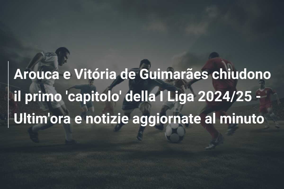 Arouca e Vitória de Guimarães chiudono il primo ‘capitolo’ della I Liga 2024/25 – Ultim’ora e notizie aggiornate al minuto