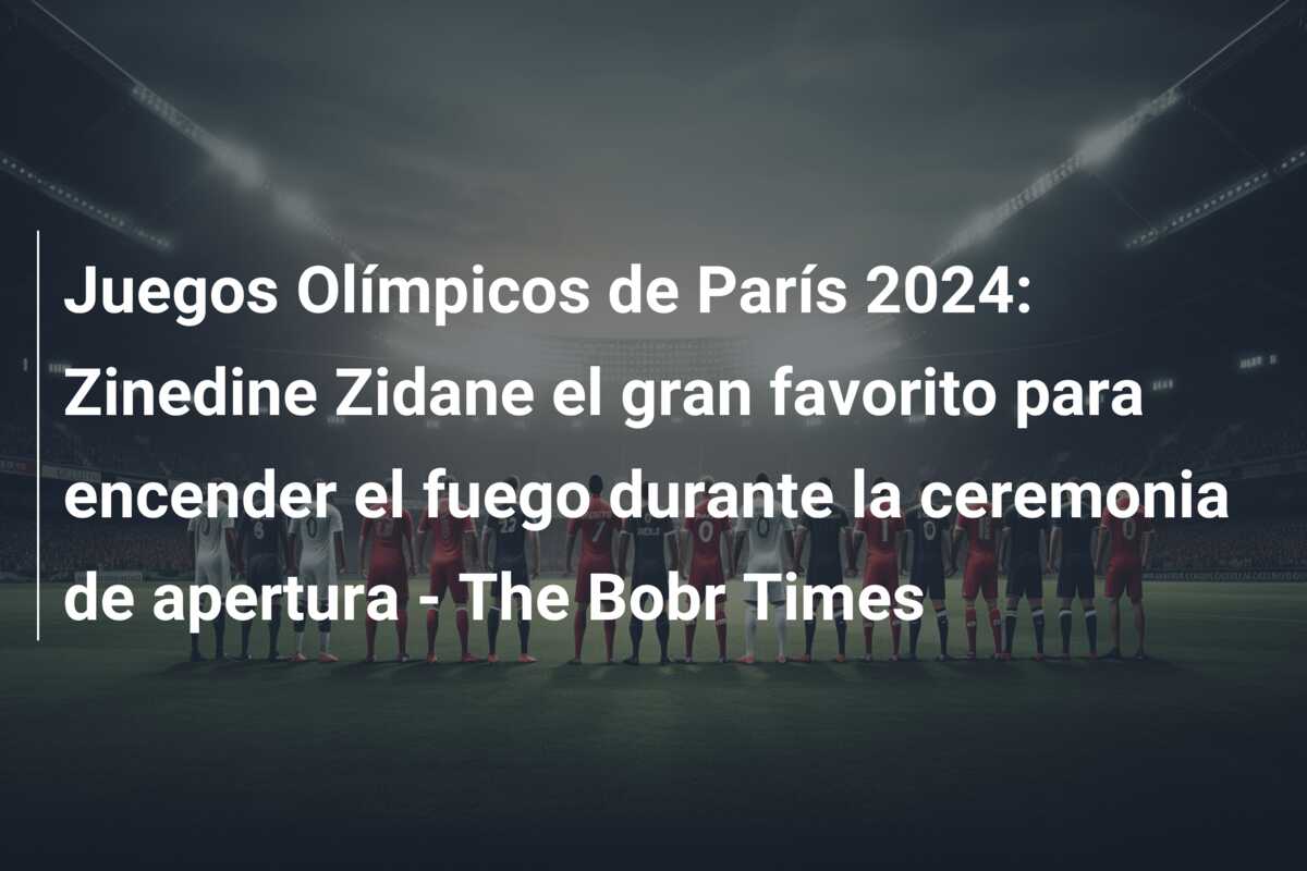 Juegos Olímpicos de París 2024: Zinedine Zidane el gran favorito para encender el fuego durante la ceremonia de apertura – The Bobr Times
