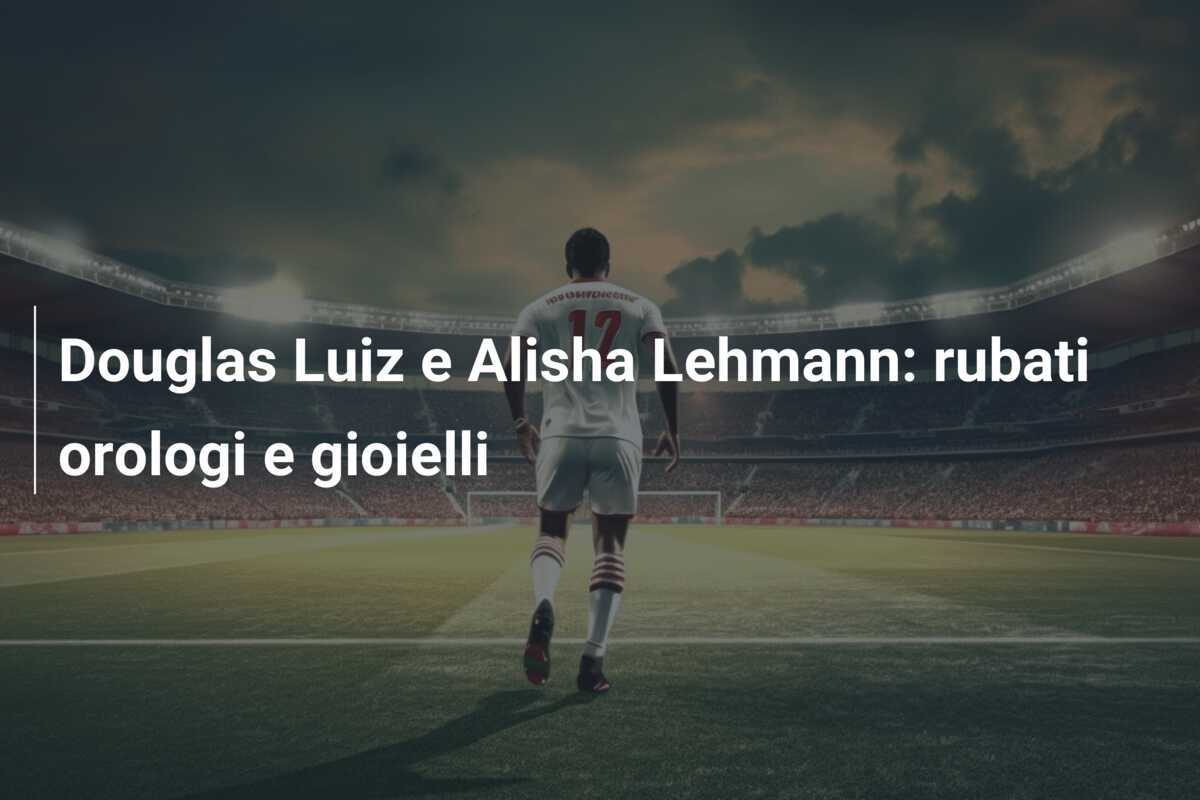Douglas Luiz e Alisha Lehmann: rubati orologi e gioielli