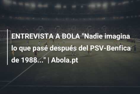 ENTREVISTA A BOLA “Nadie imagina lo que pasé después del PSV-Benfica de 1988…” | Abola.pt