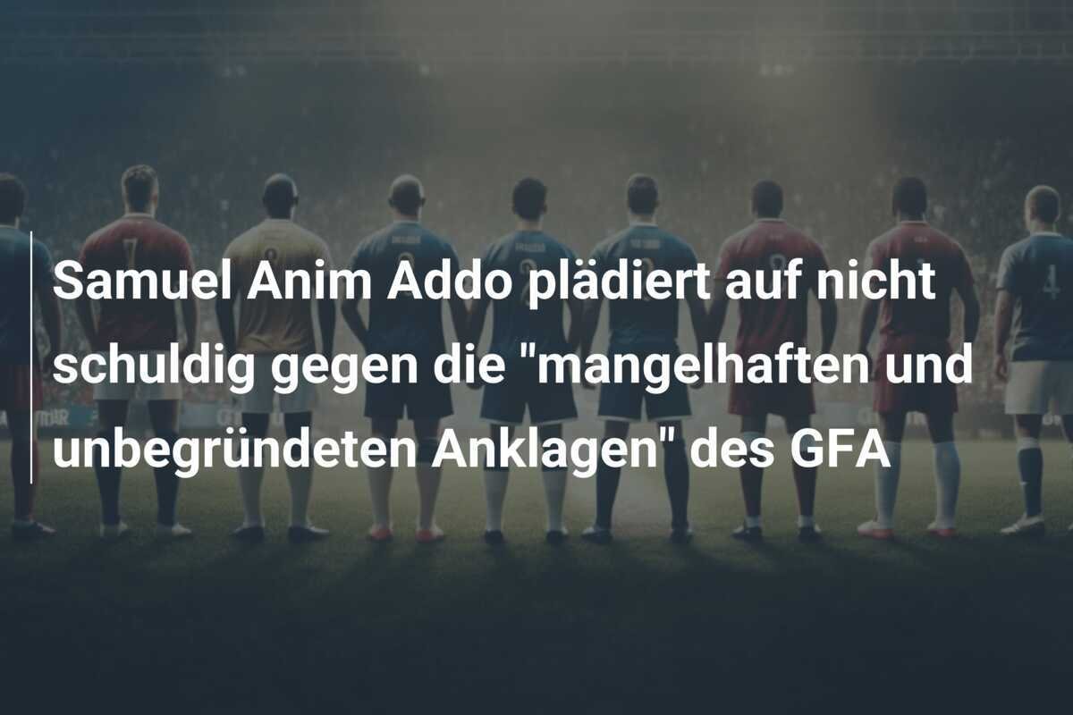 Samuel Anim Addo plädiert auf nicht schuldig gegen die "mangelhaften und unbegründeten Anklagen" des GFA