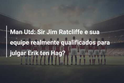 Man Utd: Sir Jim Ratcliffe e sua equipe realmente qualificados para julgar Erik ten Hag?