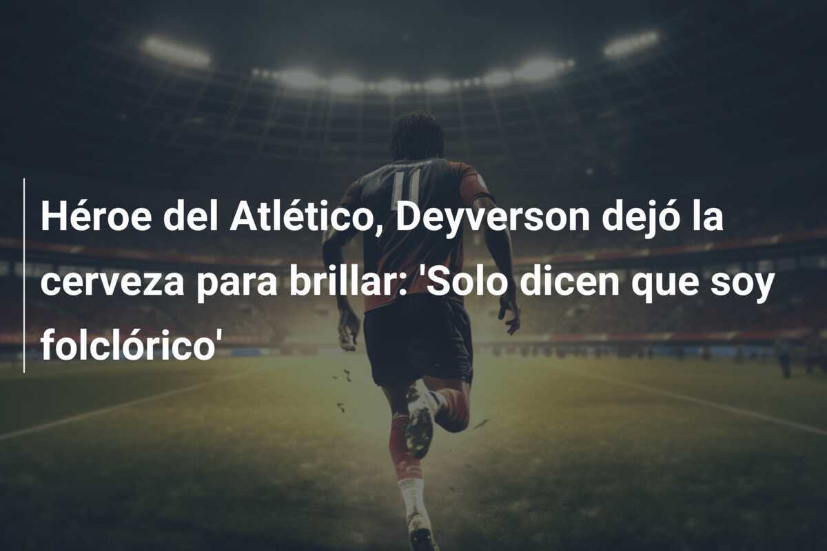 Héroe del Atlético, Deyverson dejó la cerveza para brillar: 'Solo dicen que soy folclórico'