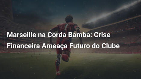 Marseille na Corda Bamba: Crise Financeira Ameaça Futuro do Clube