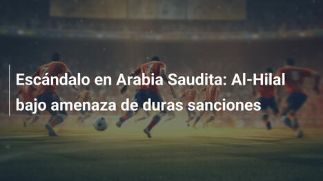 Escándalo en Arabia Saudita: Al-Hilal bajo amenaza de duras sanciones
