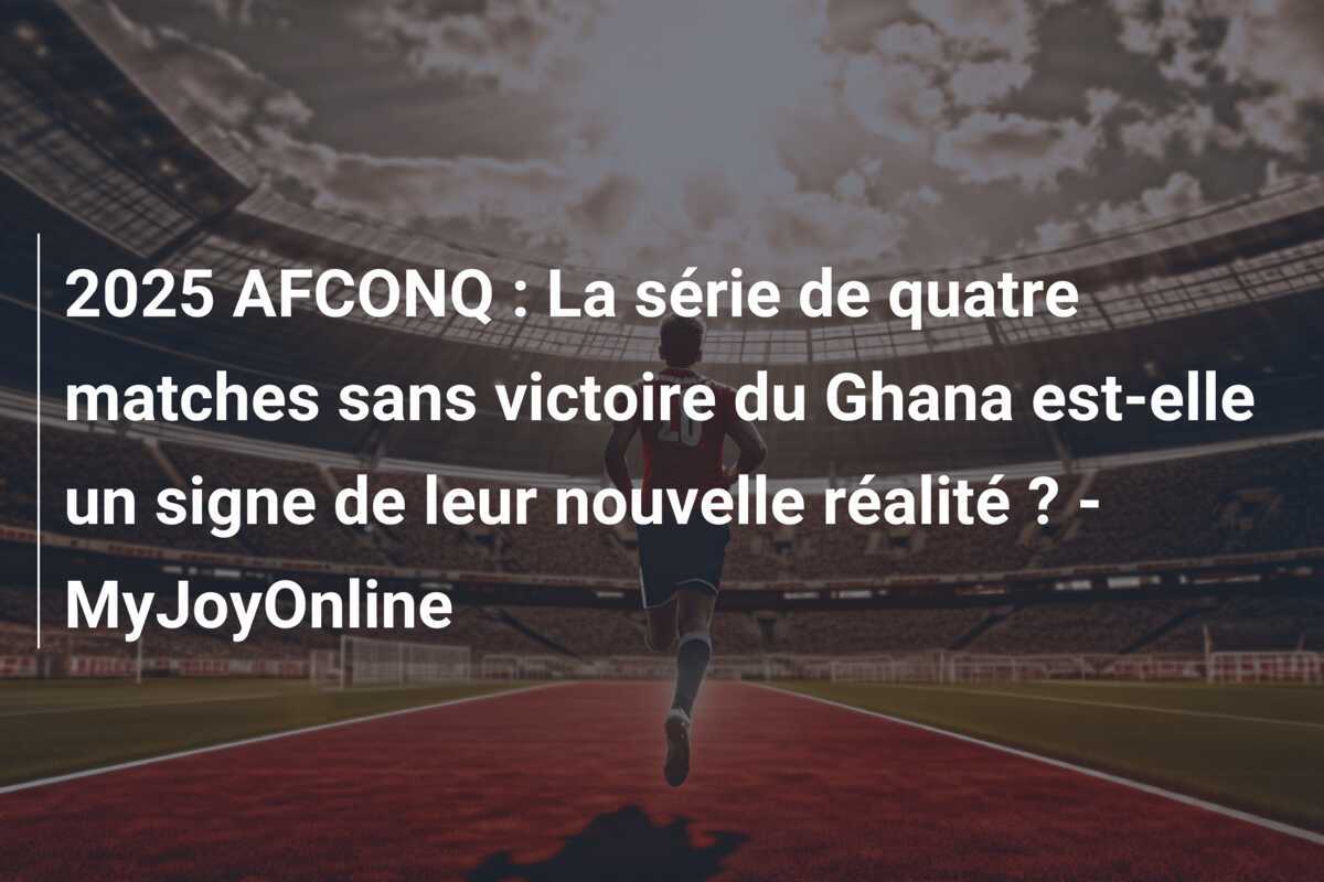 2025 AFCONQ : La série de quatre matches sans victoire du Ghana est-elle un signe de leur nouvelle réalité ? - MyJoyOnline