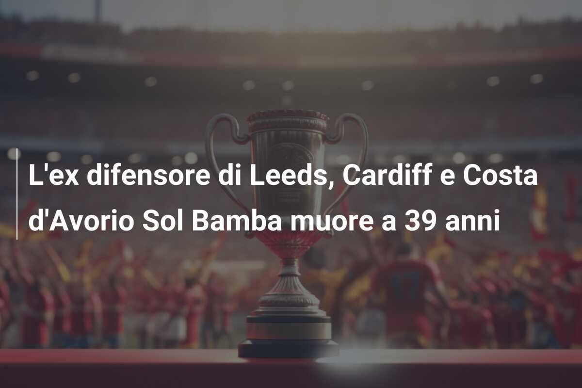 L’ex difensore di Leeds, Cardiff e Costa d’Avorio Sol Bamba muore a 39 anni