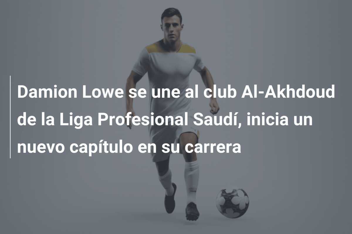 Damion Lowe se une al club Al-Akhdoud de la Liga Profesional Saudí, inicia un nuevo capítulo en su carrera