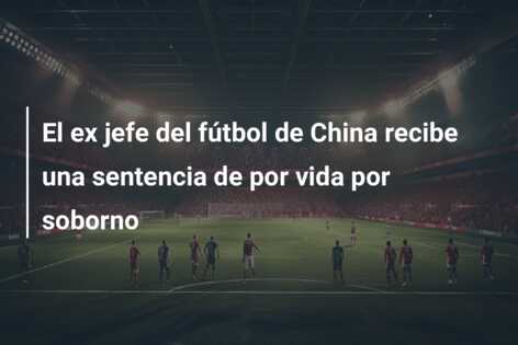 El ex jefe del fútbol de China recibe una sentencia de por vida por soborno