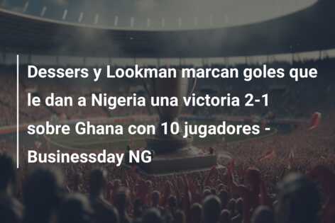 Dessers y Lookman marcan goles que le dan a Nigeria una victoria 2-1 sobre Ghana con 10 jugadores – Businessday NG