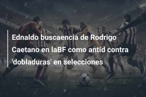 Ednaldo buscaencia de Rodrigo Caetano en laBF como antíd contra ‘dobladuras’ en selecciones