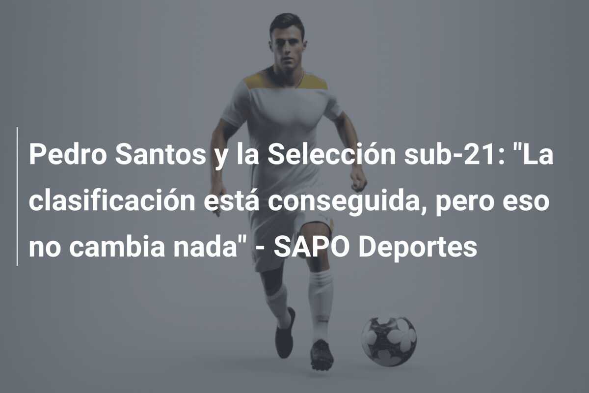 Pedro Santos y la Selección sub-21: "La clasificación está conseguida, pero eso no cambia nada" - SAPO Deportes