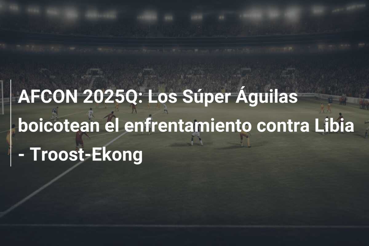 AFCON 2025Q: Los Súper Águilas boicotean el enfrentamiento contra Libia - Troost-Ekong
