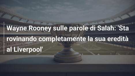 Wayne Rooney sulle parole di Salah: 'Sta rovinando completamente la sua eredità al Liverpool'