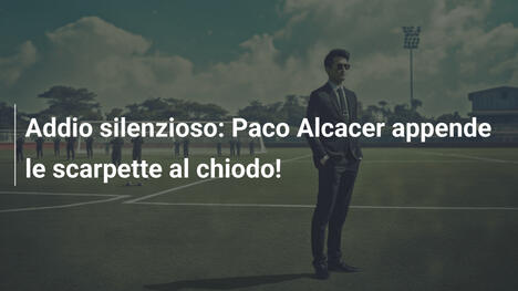 Addio silenzioso: Paco Alcacer appende le scarpette al chiodo!