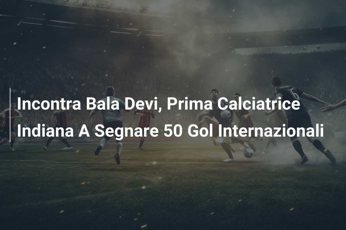Incontra Bala Devi, Prima Calciatrice Indiana A Segnare 50 Gol Internazionali