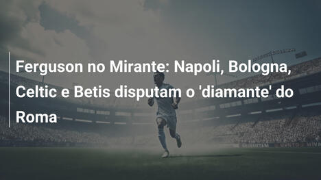 Ferguson no Mirante: Napoli, Bologna, Celtic e Betis disputam o 'diamante' do Roma