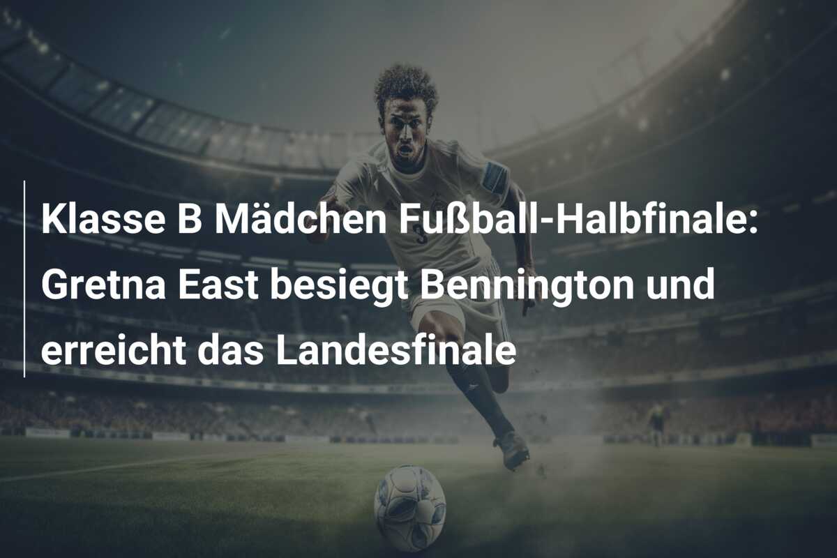 Klasse B Mädchen Fußball-Halbfinale: Gretna East besiegt Bennington und erreicht das Landesfinale