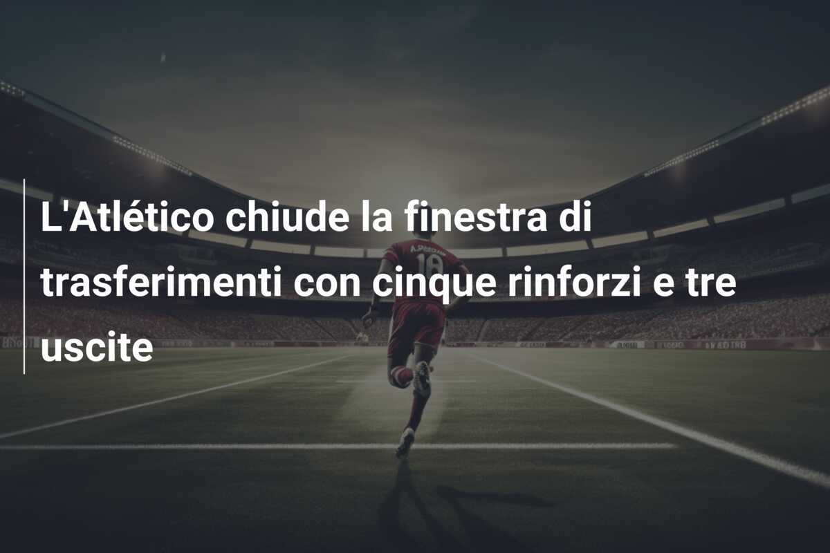 L’Atlético chiude la finestra di trasferimenti con cinque rinforzi e tre uscite