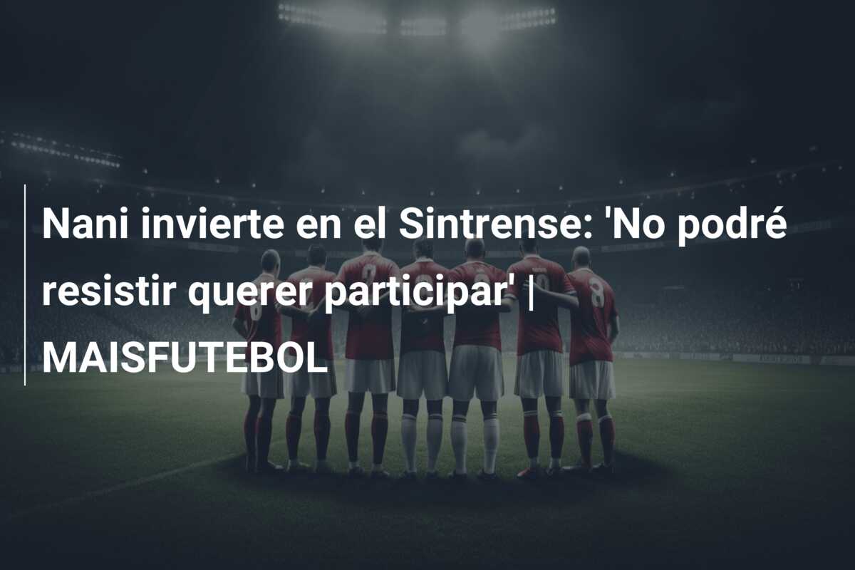 Nani invierte en el Sintrense: ‘No podré resistir querer participar’ | MAISFUTEBOL