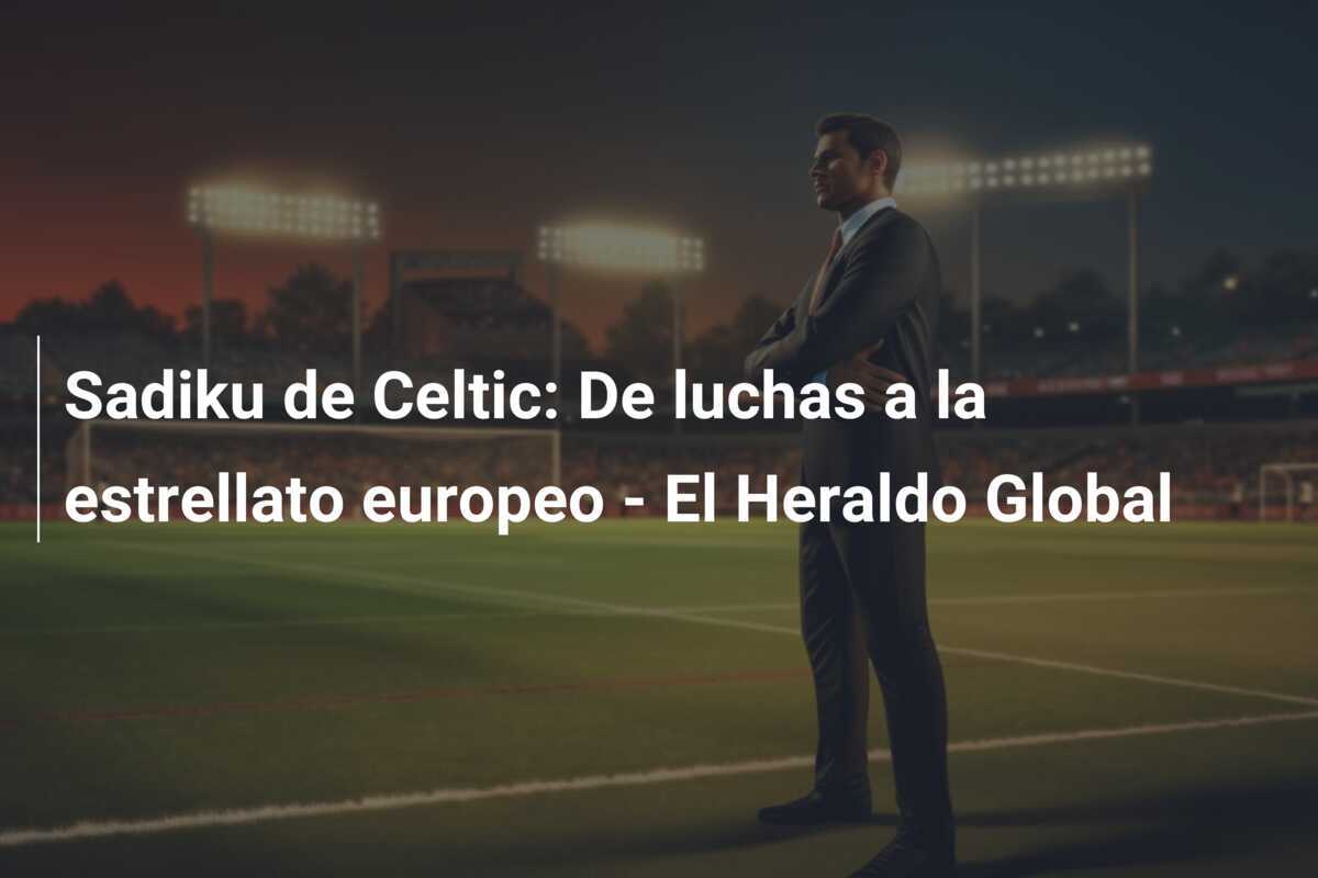 Sadiku de Celtic: De luchas a la estrellato europeo - El Heraldo Global