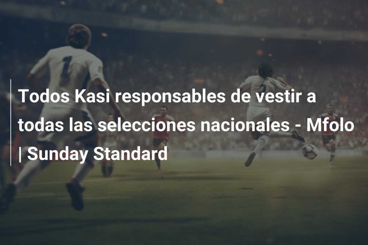 Todos Kasi responsables de vestir a todas las selecciones nacionales - Mfolo | Sunday Standard