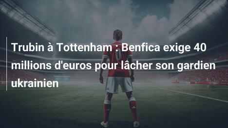 Trubin à Tottenham : Benfica exige 40 millions d'euros pour lâcher son gardien ukrainien