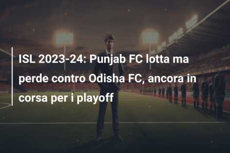 ISL 2023-24: Punjab FC lotta ma perde contro Odisha FC, ancora in corsa per i playoff