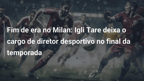 Fim de era no Milan: Igli Tare deixa o cargo de diretor desportivo no final da temporada