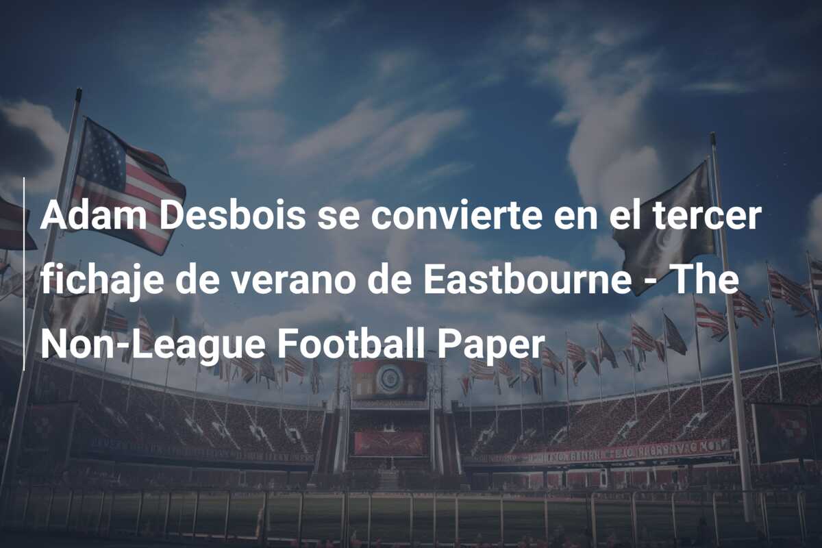 Adam Desbois se convierte en el tercer fichaje de verano de Eastbourne – The Non-League Football Paper