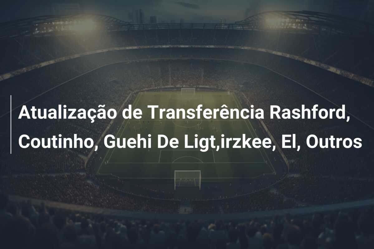 Atualização de Transferência Rashford, Coutinho, Guehi De Ligt,irzkee, El, Outros