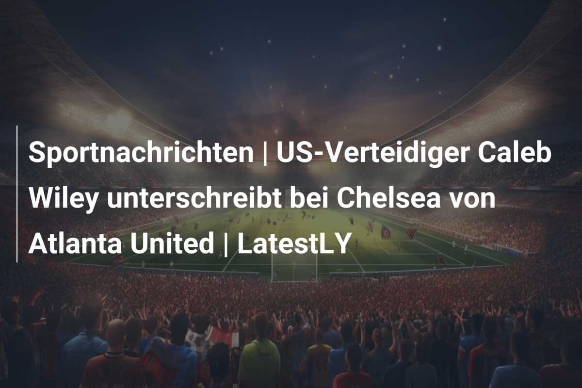 Sportnachrichten | US-Verteidiger Caleb Wiley unterschreibt bei Chelsea von Atlanta United | LatestLY
