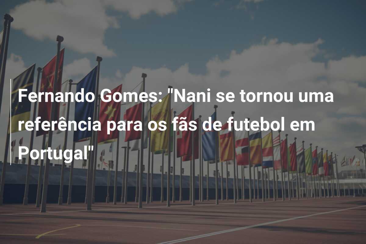Fernando Gomes: "Nani se tornou uma referência para os fãs de futebol em Portugal"