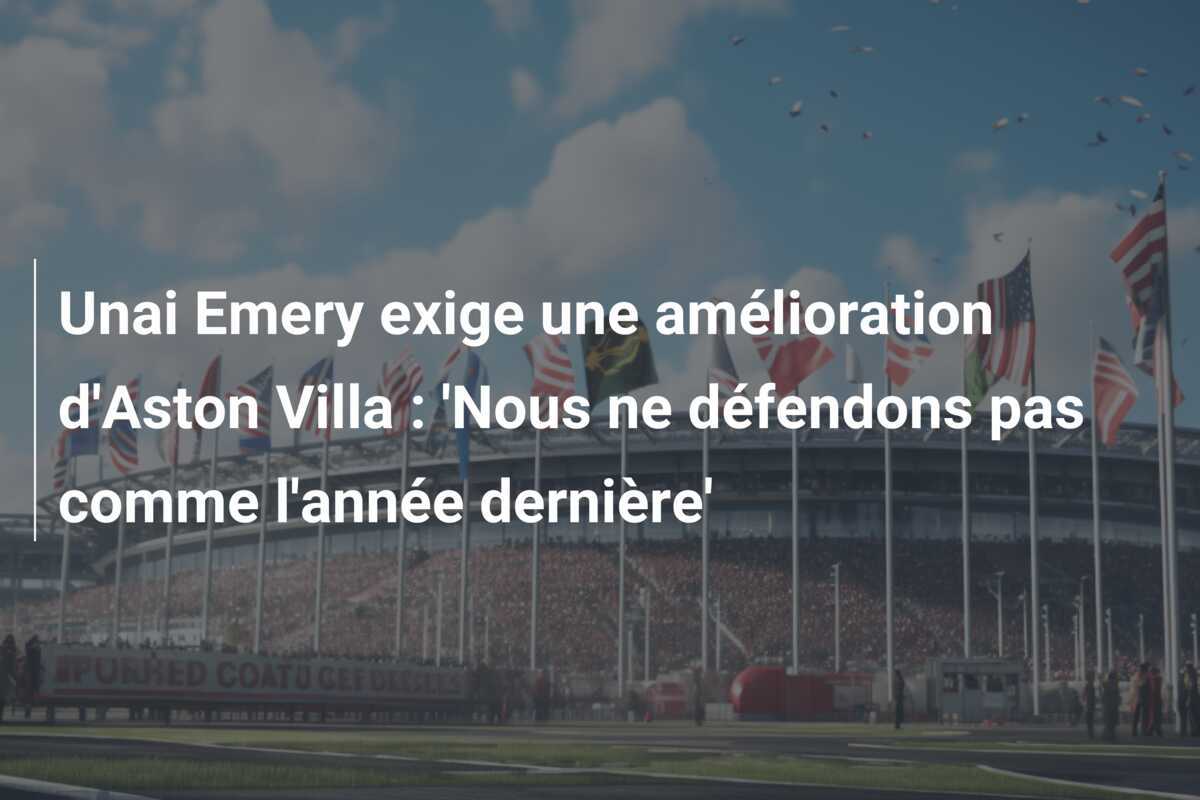 Unai Emery exige une amélioration d'Aston Villa : 'Nous ne défendons pas comme l'année dernière'