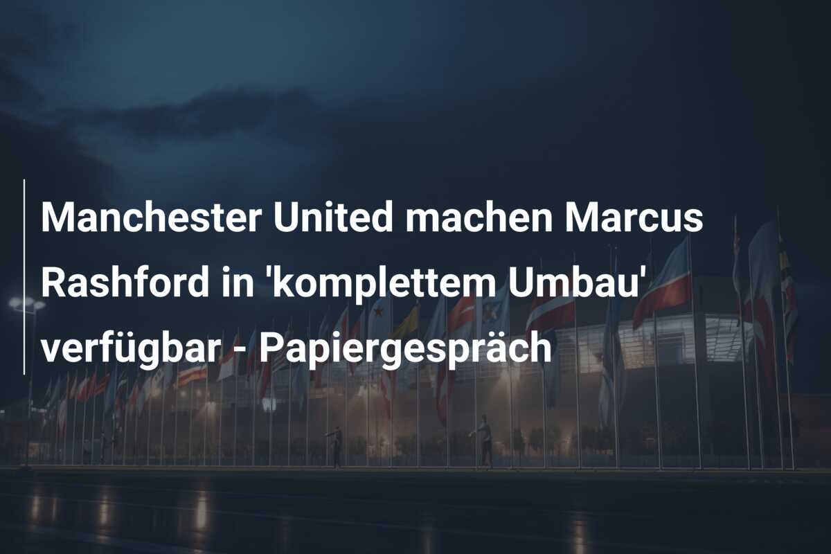 Manchester United machen Marcus Rashford in ‘komplettem Umbau’ verfügbar – Papiergespräch