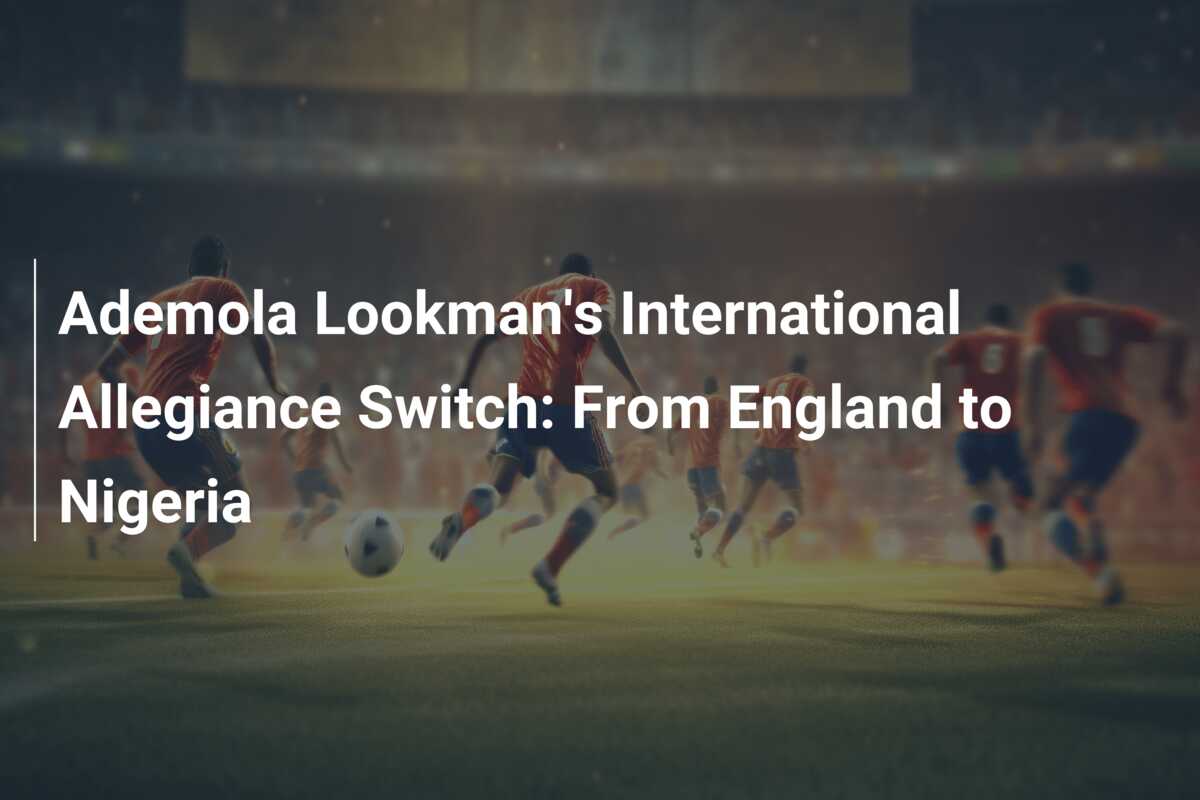 Ademola Lookman's International Allegiance Switch: From England To ...