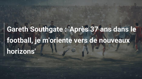 Gareth Southgate : 'Après 37 ans dans le football, je m'oriente vers de nouveaux horizons'