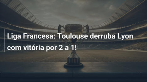 Liga Francesa: Toulouse derruba Lyon com vitória por 2 a 1!