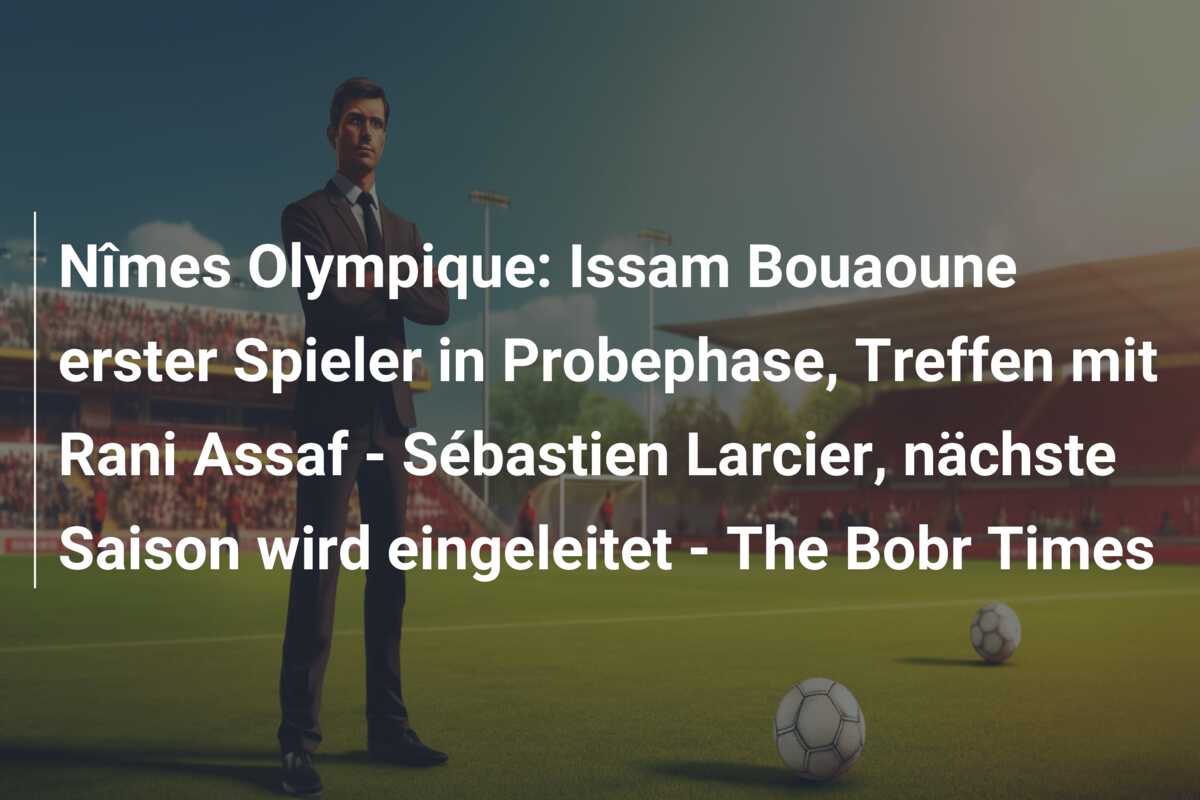 Nîmes Olympique: Issam Bouaoune erster Spieler in Probephase, Treffen mit Rani Assaf – Sébastien Larcier, nächste Saison wird eingeleitet – The Bobr Times