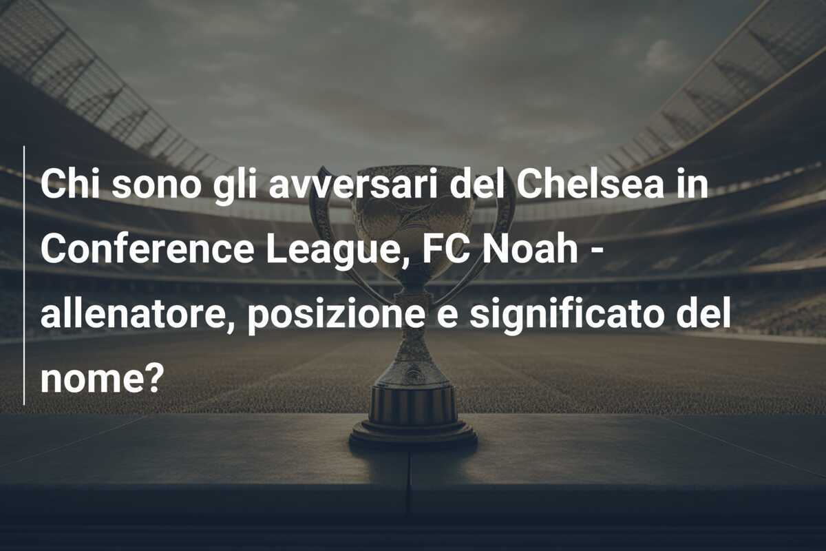 Chi sono gli avversari del Chelsea in Conference League, FC Noah - allenatore, posizione e significato del nome?