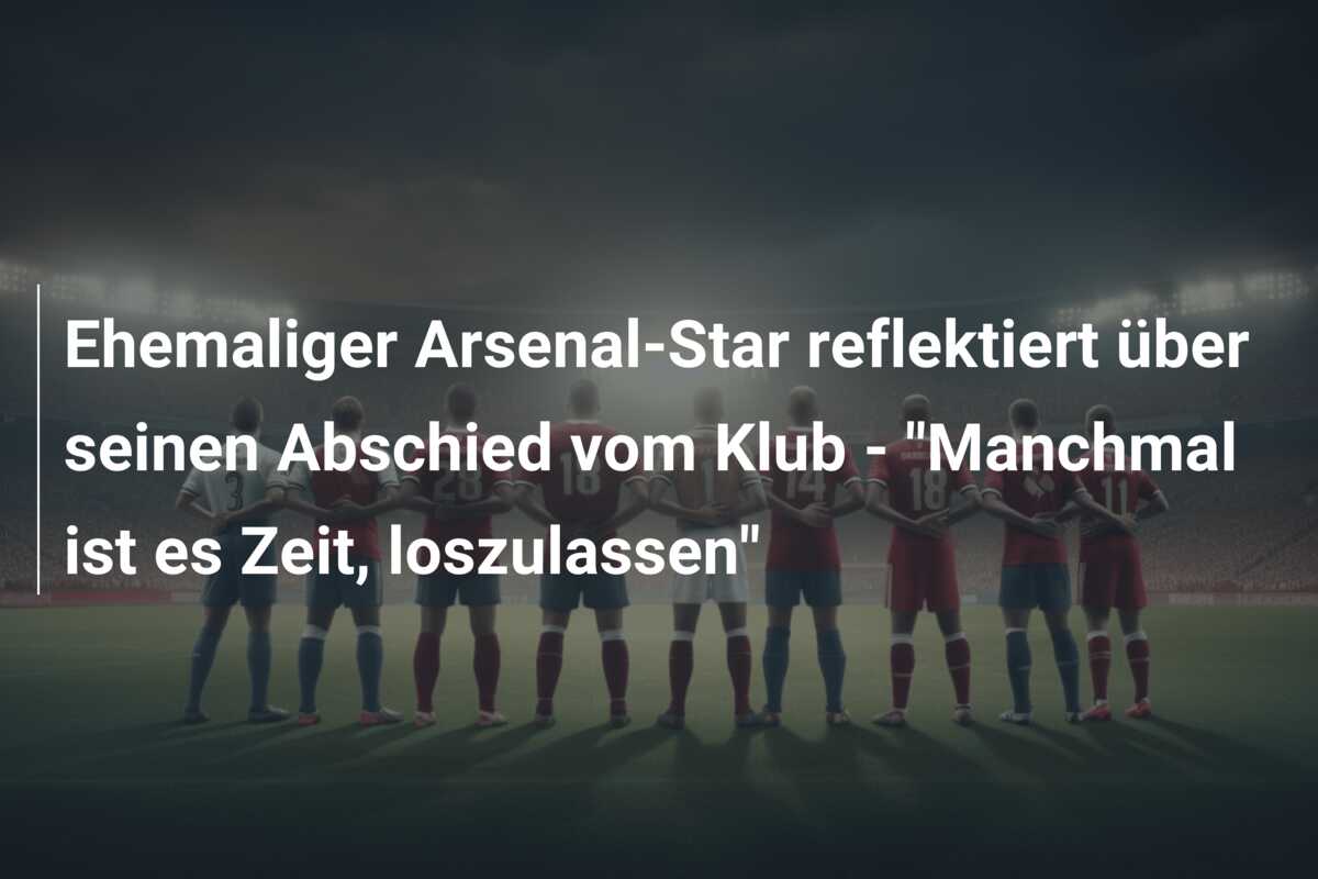 Ehemaliger Arsenal-Star reflektiert über seinen Abschied vom Klub – “Manchmal ist es Zeit, loszulassen”