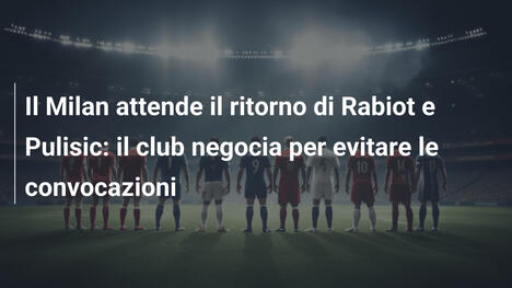 Il Milan attende il ritorno di Rabiot e Pulisic: il club negocia per evitare le convocazioni