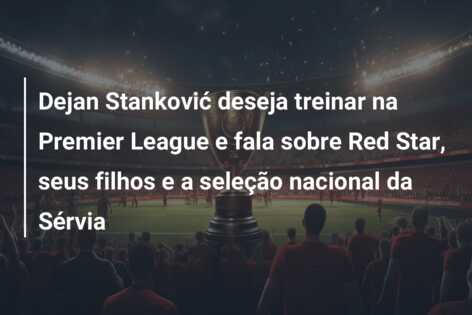 Dejan Stanković deseja treinar na Premier League e fala sobre Red Star, seus filhos e a seleção nacional da Sérvia