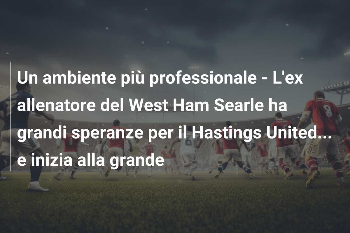 Un ambiente più professionale - L'ex allenatore del West Ham Searle ha grandi speranze per il Hastings United... e inizia alla grande