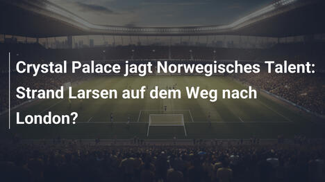 Crystal Palace jagt Norwegisches Talent: Strand Larsen auf dem Weg nach London?